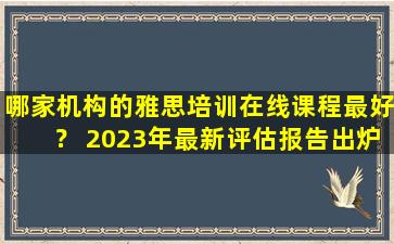 哪家机构的雅思培训在线课程最好？ 2023年最新评估报告出炉！